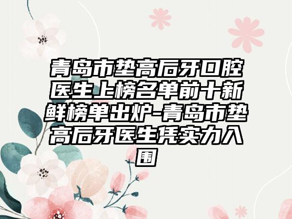 青岛市垫高后牙口腔医生上榜名单前十新鲜榜单出炉-青岛市垫高后牙医生凭实力入围