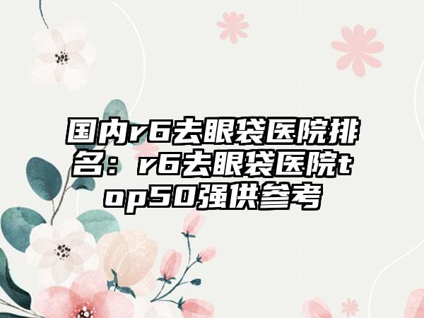 国内r6去眼袋医院排名：r6去眼袋医院top50强供参考