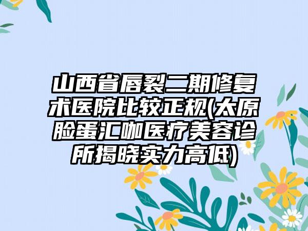 山西省唇裂二期修复术医院比较正规(太原脸蛋汇咖医疗美容诊所揭晓实力高低)