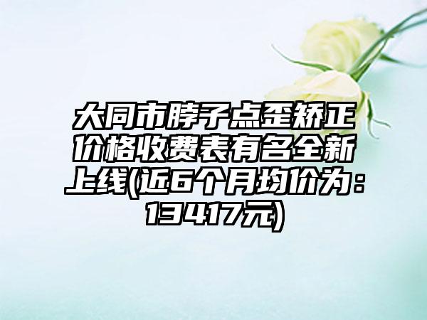 大同市脖子点歪矫正价格收费表有名全新上线(近6个月均价为：13417元)