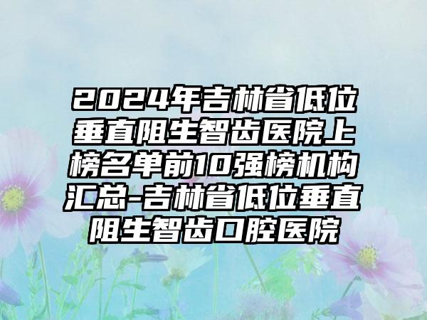 2024年吉林省低位垂直阻生智齿医院上榜名单前10强榜机构汇总-吉林省低位垂直阻生智齿口腔医院