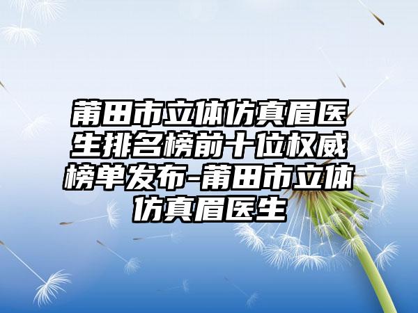 莆田市立体仿真眉医生排名榜前十位权威榜单发布-莆田市立体仿真眉医生