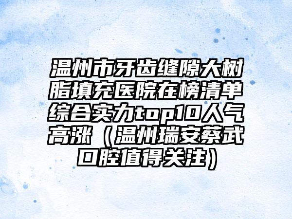 温州市牙齿缝隙大树脂填充医院在榜清单综合实力top10人气高涨（温州瑞安蔡武口腔值得关注）