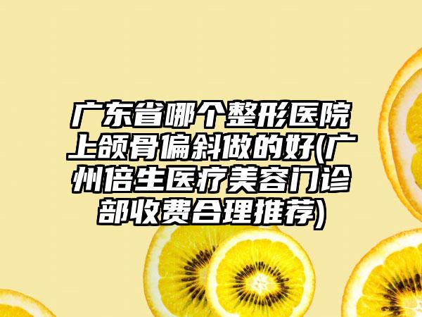 广东省哪个整形医院上颌骨偏斜做的好(广州倍生医疗美容门诊部收费合理推荐)