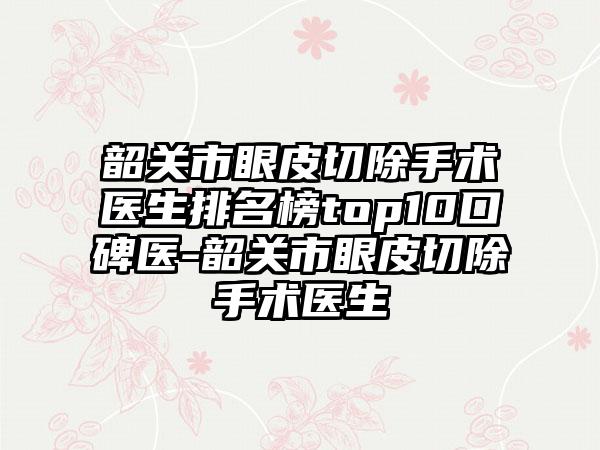 韶关市眼皮切除手术医生排名榜top10口碑医-韶关市眼皮切除手术医生