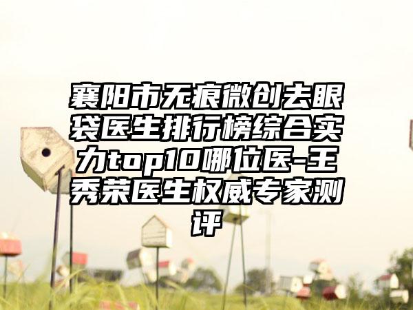 襄阳市无痕微创去眼袋医生排行榜综合实力top10哪位医-王秀荣医生权威专家测评