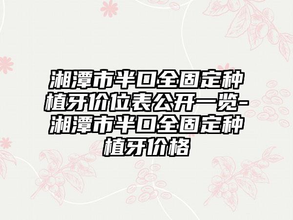 湘潭市半口全固定种植牙价位表公开一览-湘潭市半口全固定种植牙价格