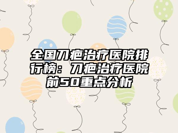 全国刀疤治疗医院排行榜：刀疤治疗医院前50重点分析