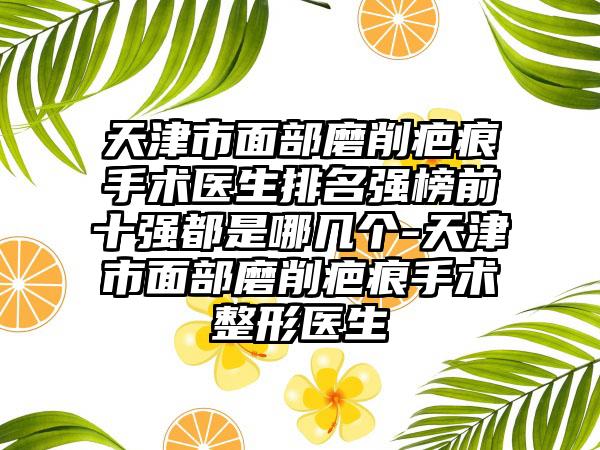 天津市面部磨削疤痕手术医生排名强榜前十强都是哪几个-天津市面部磨削疤痕手术整形医生