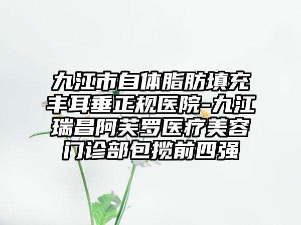 九江市自体脂肪填充丰耳垂正规医院-九江瑞昌阿芙罗医疗美容门诊部包揽前四强