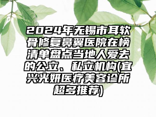 2024年无锡市耳软骨修复鼻翼医院在榜清单盘点当地人爱去的公立、私立机构(宜兴光妍医疗美容诊所超多推荐)