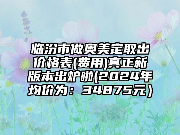 临汾市做奥美定取出价格表(费用)真正新版本出炉啦(2024年均价为：34875元）