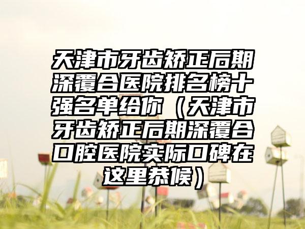 天津市牙齿矫正后期深覆合医院排名榜十强名单给你（天津市牙齿矫正后期深覆合口腔医院实际口碑在这里恭候）