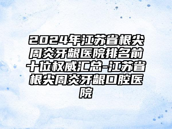 2024年江苏省根尖周炎牙龈医院排名前十位权威汇总-江苏省根尖周炎牙龈口腔医院