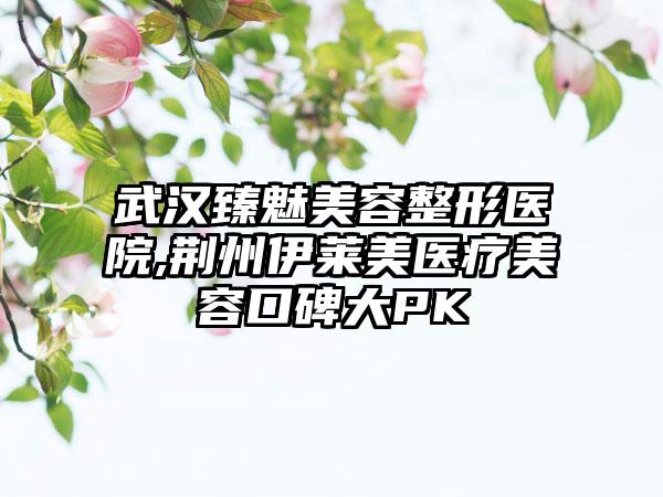 武汉臻魅美容整形医院,荆州伊莱美医疗美容口碑大PK