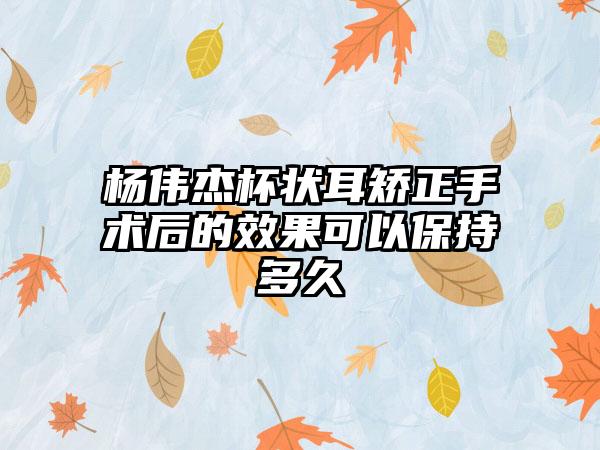 杨伟杰杯状耳矫正手术后的效果可以保持多久