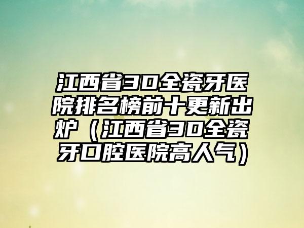 江西省3D全瓷牙医院排名榜前十更新出炉（江西省3D全瓷牙口腔医院高人气）