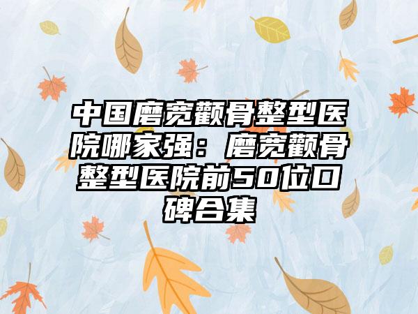 中国磨宽颧骨整型医院哪家强：磨宽颧骨整型医院前50位口碑合集