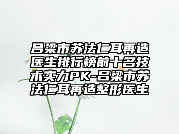 吕梁市苏法仁耳再造医生排行榜前十名技术实力PK-吕梁市苏法仁耳再造整形医生