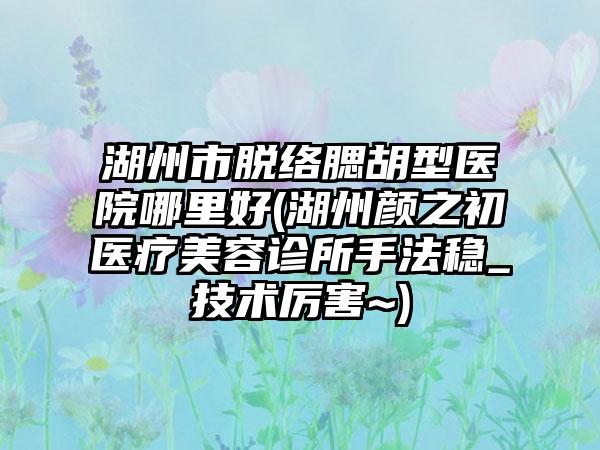 湖州市脱络腮胡型医院哪里好(湖州颜之初医疗美容诊所手法稳_技术厉害~)