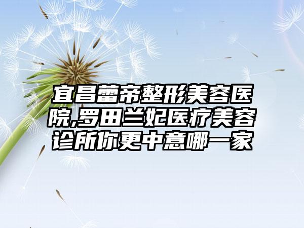 宜昌蕾帝整形美容医院,罗田兰妃医疗美容诊所你更中意哪一家