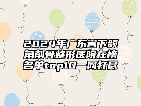 2024年广东省下颌角削骨整形医院在榜名单top10一网打尽