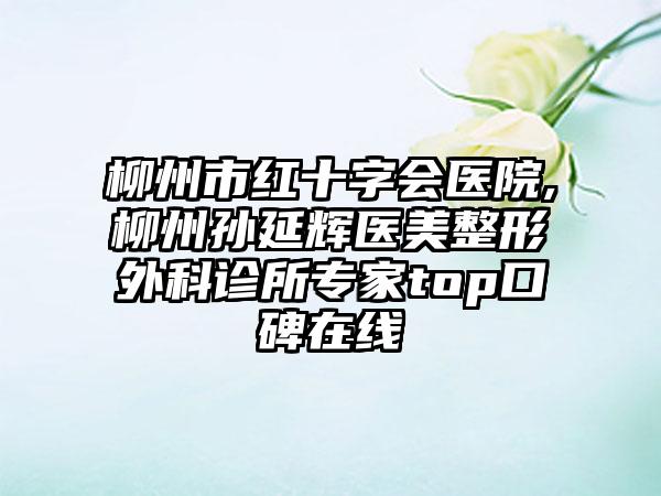 柳州市红十字会医院,柳州孙延辉医美整形外科诊所专家top口碑在线