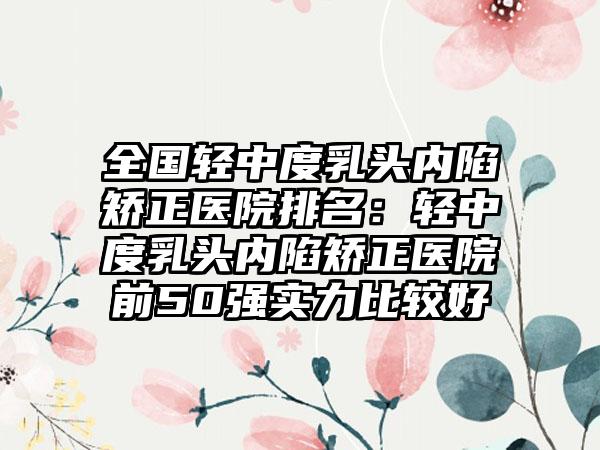 全国轻中度乳头内陷矫正医院排名：轻中度乳头内陷矫正医院前50强实力比较好