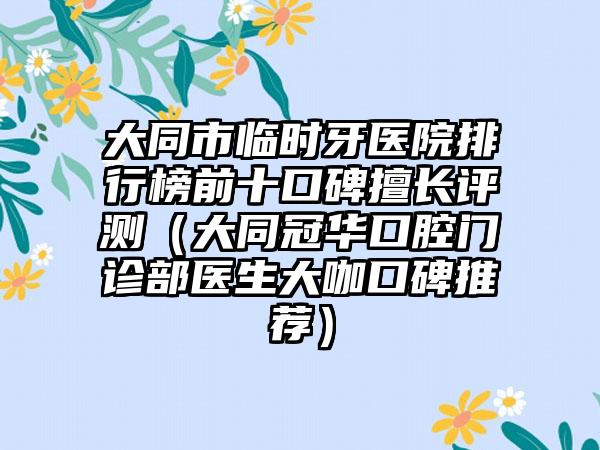 大同市临时牙医院排行榜前十口碑擅长评测（大同冠华口腔门诊部医生大咖口碑推荐）