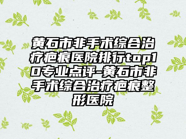 黄石市非手术综合治疗疤痕医院排行top10专业点评-黄石市非手术综合治疗疤痕整形医院