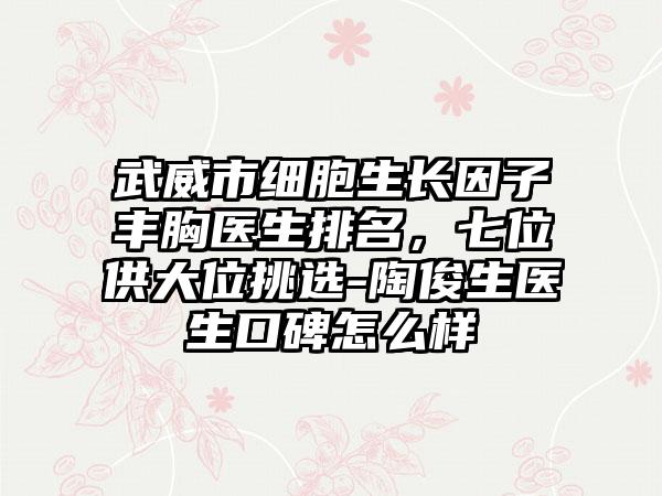 武威市细胞生长因子丰胸医生排名，七位供大位挑选-陶俊生医生口碑怎么样