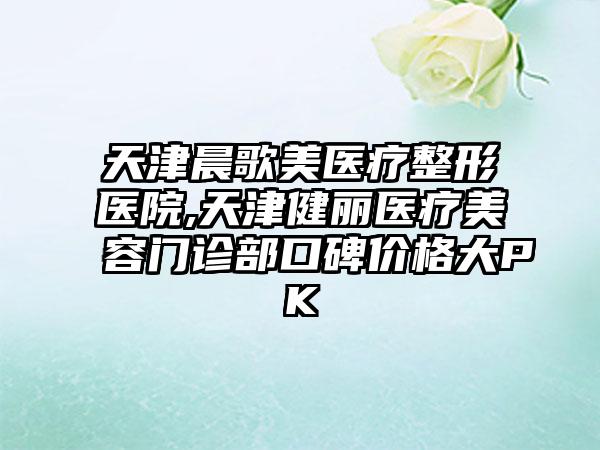 天津晨歌美医疗整形医院,天津健丽医疗美容门诊部口碑价格大PK