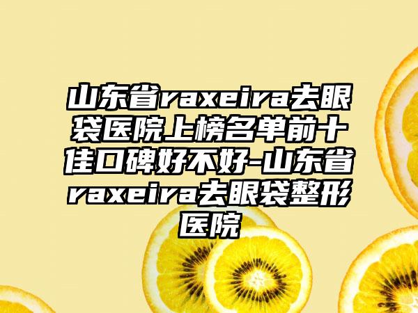 山东省raxeira去眼袋医院上榜名单前十佳口碑好不好-山东省raxeira去眼袋整形医院