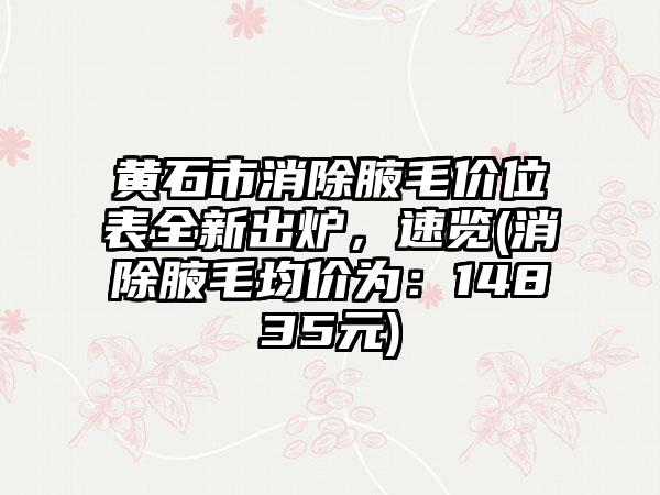 黄石市消除腋毛价位表全新出炉，速览(消除腋毛均价为：14835元)