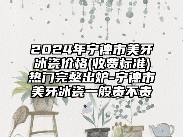 2024年宁德市美牙冰瓷价格(收费标准)热门完整出炉-宁德市美牙冰瓷一般贵不贵