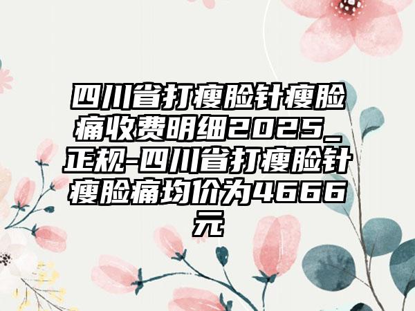 四川省打瘦脸针瘦脸痛收费明细2025_正规-四川省打瘦脸针瘦脸痛均价为4666元