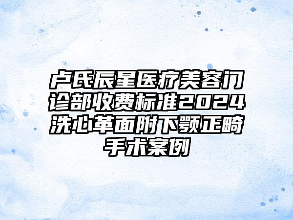 卢氏辰星医疗美容门诊部收费标准2024洗心革面附下颚正畸手术案例