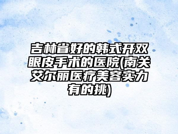 吉林省好的韩式开双眼皮手术的医院(南关艾尔丽医疗美容实力有的挑)