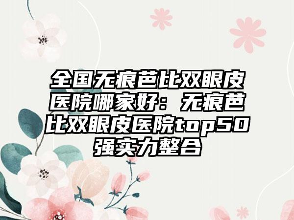 全国无痕芭比双眼皮医院哪家好：无痕芭比双眼皮医院top50强实力整合