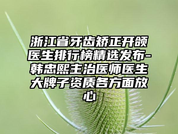 浙江省牙齿矫正开颌医生排行榜精选发布-韩忠熙主治医师医生大牌子资质各方面放心