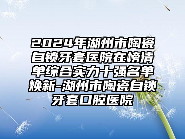 2024年湖州市陶瓷自锁牙套医院在榜清单综合实力十强名单焕新-湖州市陶瓷自锁牙套口腔医院