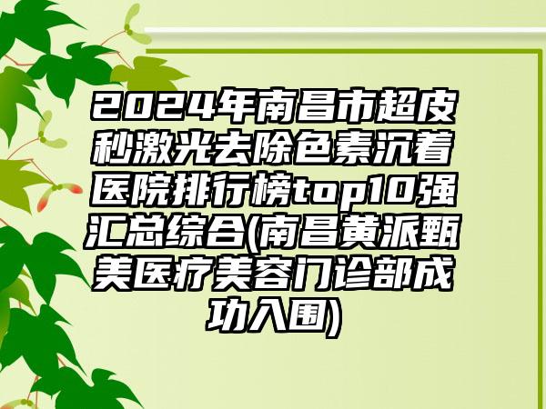 2024年南昌市超皮秒激光去除色素沉着医院排行榜top10强汇总综合(南昌黄派甄美医疗美容门诊部成功入围)