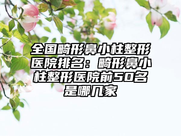 全国畸形鼻小柱整形医院排名：畸形鼻小柱整形医院前50名是哪几家