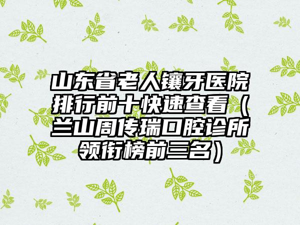 山东省老人镶牙医院排行前十快速查看（兰山周传瑞口腔诊所领衔榜前三名）