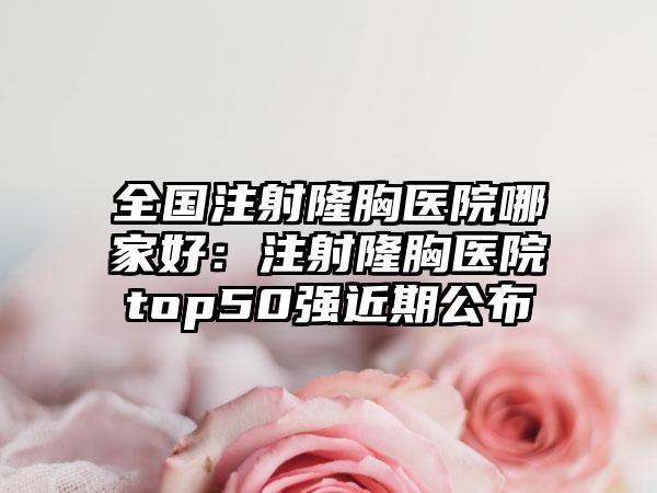 全国注射隆胸医院哪家好：注射隆胸医院top50强近期公布