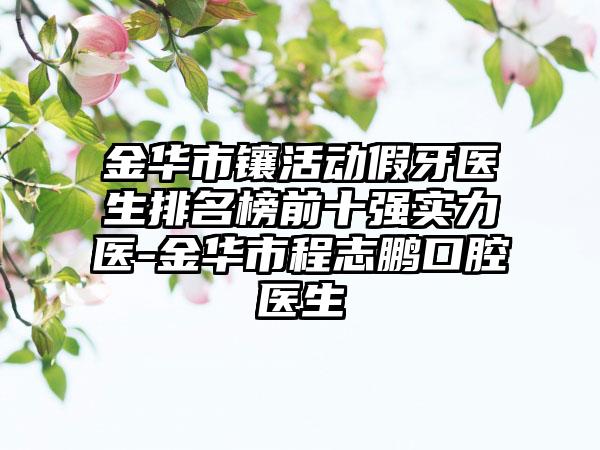 金华市镶活动假牙医生排名榜前十强实力医-金华市程志鹏口腔医生