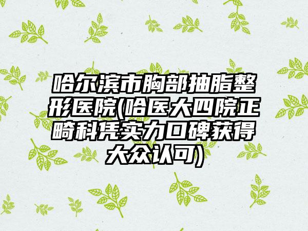 哈尔滨市胸部抽脂整形医院(哈医大四院正畸科凭实力口碑获得大众认可)