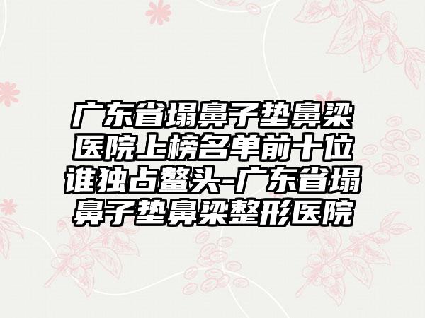 广东省塌鼻子垫鼻梁医院上榜名单前十位谁独占鳌头-广东省塌鼻子垫鼻梁整形医院