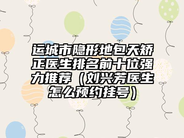 运城市隐形地包天矫正医生排名前十位强力推荐（刘兴芳医生怎么预约挂号）