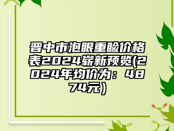 晋中市泡眼重睑价格表2024崭新预览(2024年均价为：4874元）